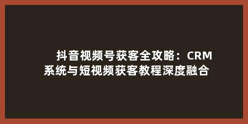 抖音视频号获客全攻略：CRM 系统与短视频获客教程深度融合